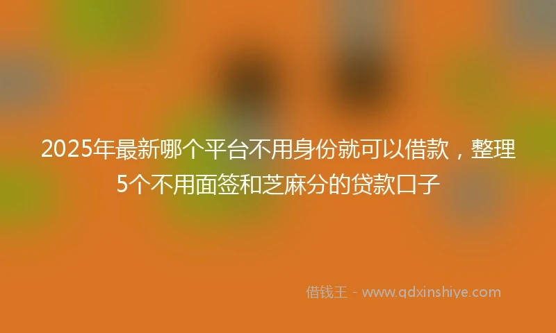 2025年最新哪个平台不用身份就可以借款，整理5个不用面签和芝麻分的贷款口子