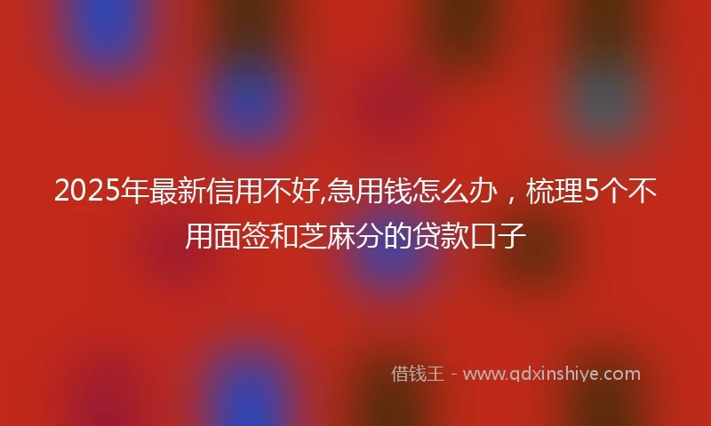 2025年最新信用不好,急用钱怎么办，梳理5个不用面签和芝麻分的贷款口子