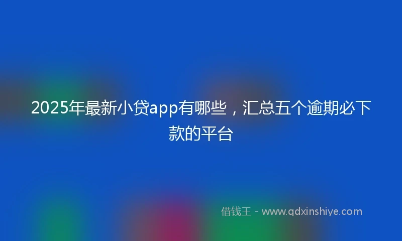 2025年最新小贷app有哪些，汇总五个逾期必下款的平台