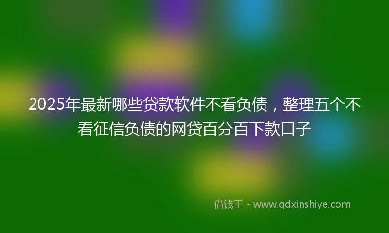 2025年最新哪些贷款软件不看负债，整理五个不看征信负债的网贷百分百下款口子