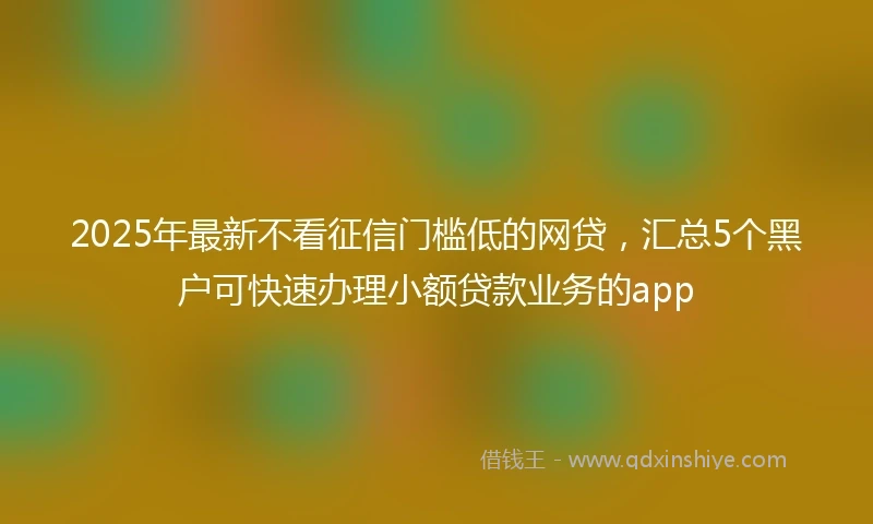 2025年最新不看征信门槛低的网贷，汇总5个黑户可快速办理小额贷款业务的app