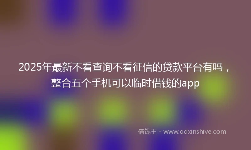 2025年最新不看查询不看征信的贷款平台有吗，整合五个手机可以临时借钱的app