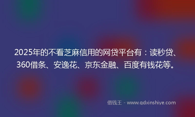 2025年的不看芝麻信用的网贷平台有：读秒贷、360借条、安逸花、京东金融、百度有钱花等。