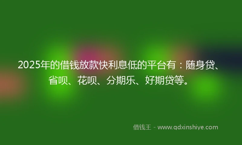 2025年的借钱放款快利息低的平台有：随身贷、省呗、花呗、分期乐、好期贷等。