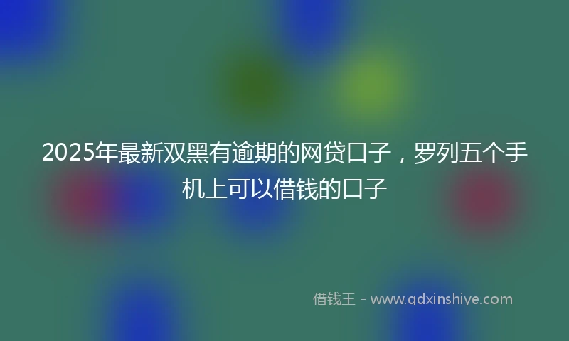 2025年最新双黑有逾期的网贷口子，罗列五个手机上可以借钱的口子