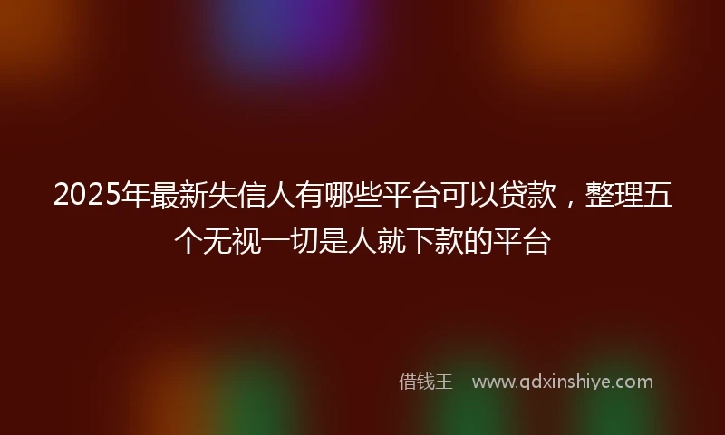 2025年最新失信人有哪些平台可以贷款,整理五个无视一切是人就下款的平台