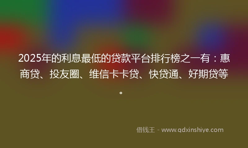2025年的利息最低的贷款平台排行榜之一有：惠商贷、投友圈、维信卡卡贷、快贷通、好期贷等。