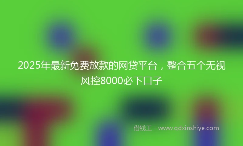 2025年最新免费放款的网贷平台，整合五个无视风控8000必下口子