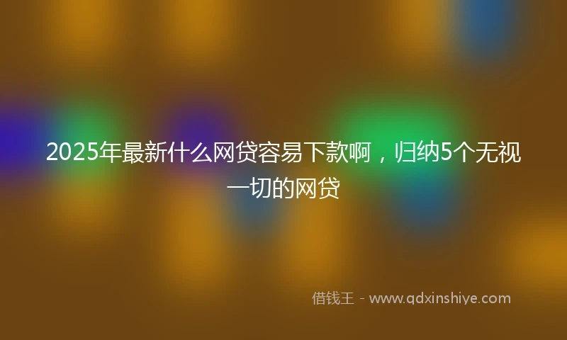 2025年最新什么网贷容易下款啊，归纳5个无视一切的网贷