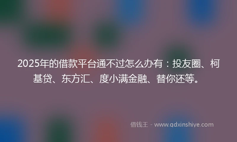 2025年的借款平台通不过怎么办有：投友圈、柯基贷、东方汇、度小满金融、替你还等。