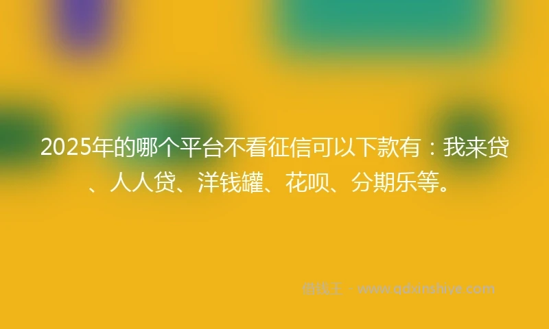 2025年的哪个平台不看征信可以下款有：我来贷、人人贷、洋钱罐、花呗、分期乐等。