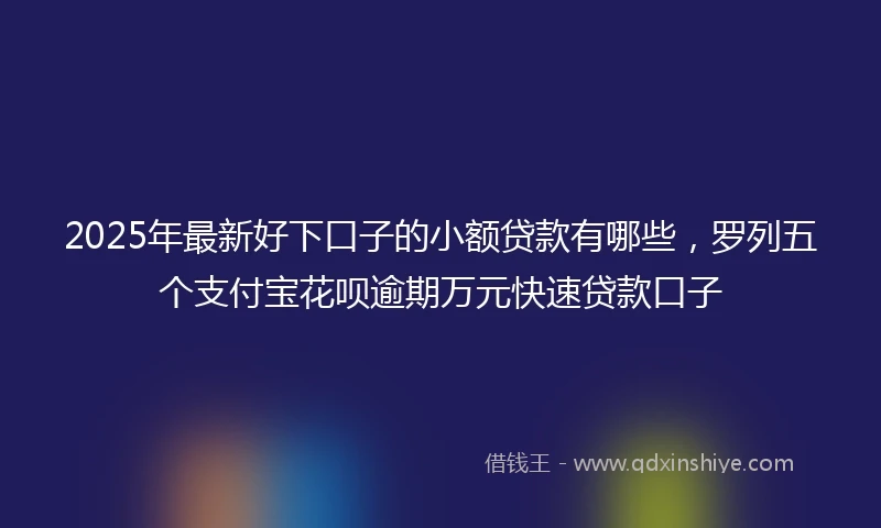 2025年最新好下口子的小额贷款有哪些，罗列五个支付宝花呗逾期万元快速贷款口子