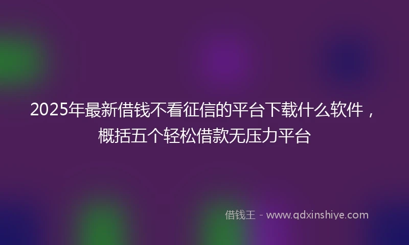 2025年最新借钱不看征信的平台下载什么软件，概括五个轻松借款无压力平台