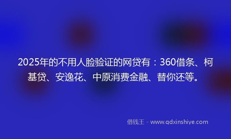 2025年的不用人脸验证的网贷有：360借条、柯基贷、安逸花、中原消费金融、替你还等。