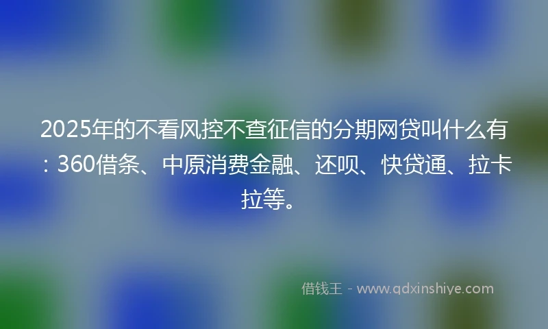 2025年的不看风控不查征信的分期网贷叫什么有：360借条、中原消费金融、还呗、快贷通、拉卡拉等。