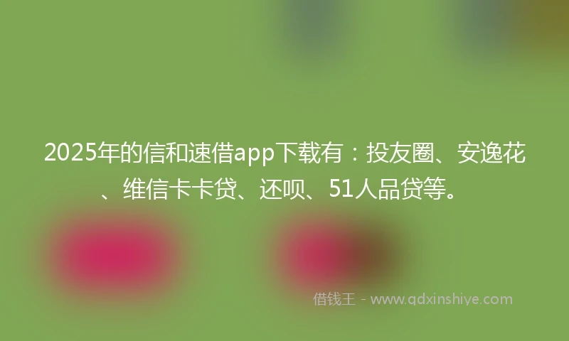 2025年的信和速借app下载有：投友圈、安逸花、维信卡卡贷、还呗、51人品贷等。