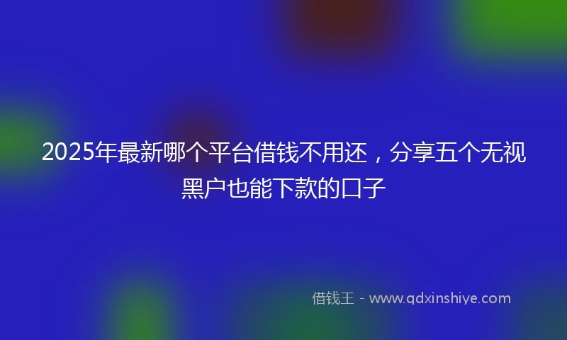 2025年最新哪个平台借钱不用还，分享五个无视黑户也能下款的口子