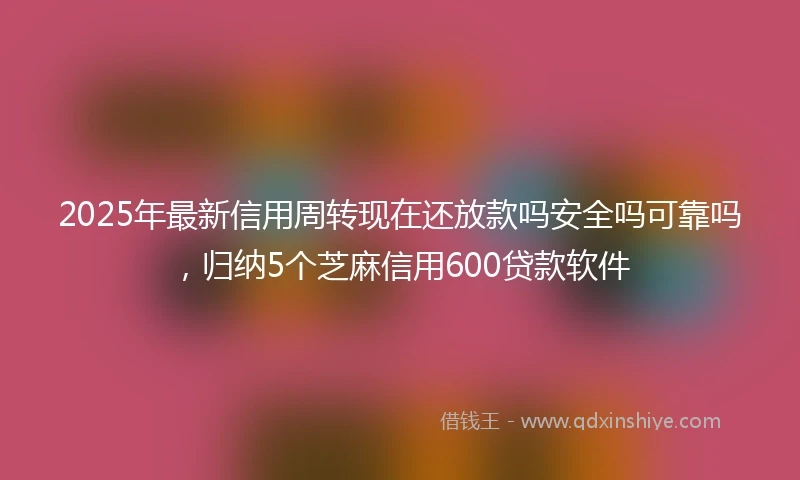 2025年最新信用周转现在还放款吗安全吗可靠吗，归纳5个芝麻信用600贷款软件