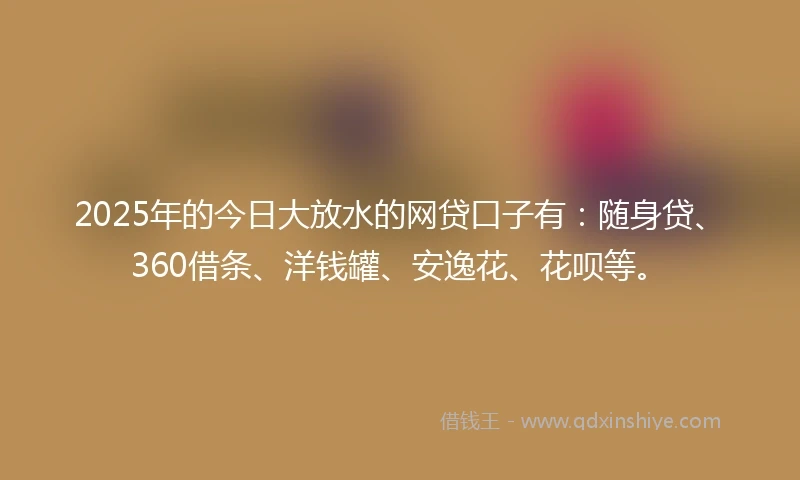 2025年的今日大放水的网贷口子有：随身贷、360借条、洋钱罐、安逸花、花呗等。