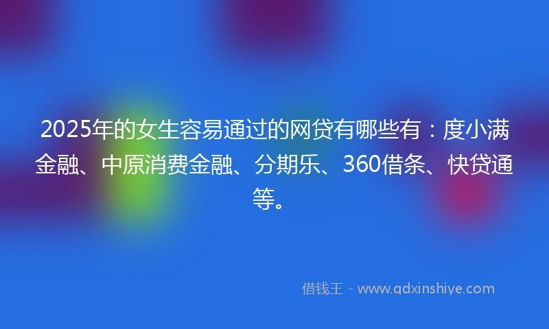 2025年的女生容易通过的网贷有哪些有：度小满金融、中原消费金融、分期乐、360借条、快贷通等。