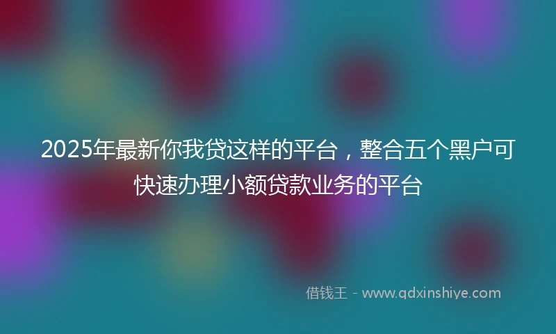 2025年最新你我贷这样的平台，整合五个黑户可快速办理小额贷款业务的平台