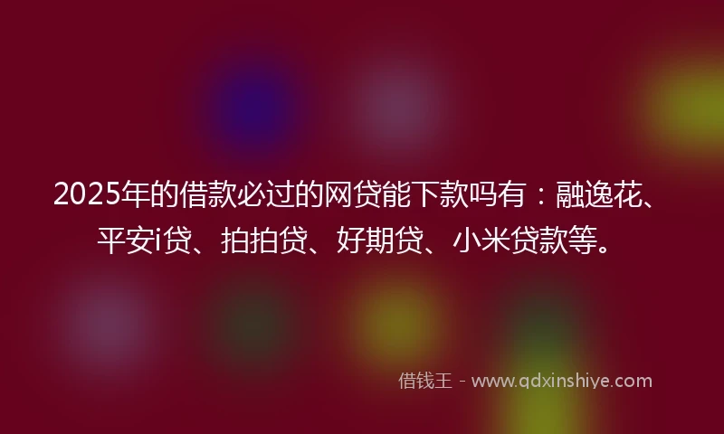 2025年的借款必过的网贷能下款吗有：融逸花、平安i贷、拍拍贷、好期贷、小米贷款等。