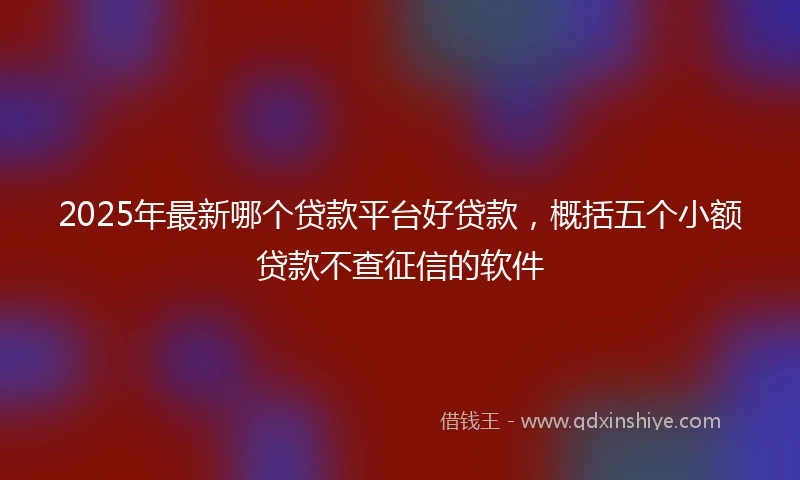2025年最新哪个贷款平台好贷款，概括五个小额贷款不查征信的软件