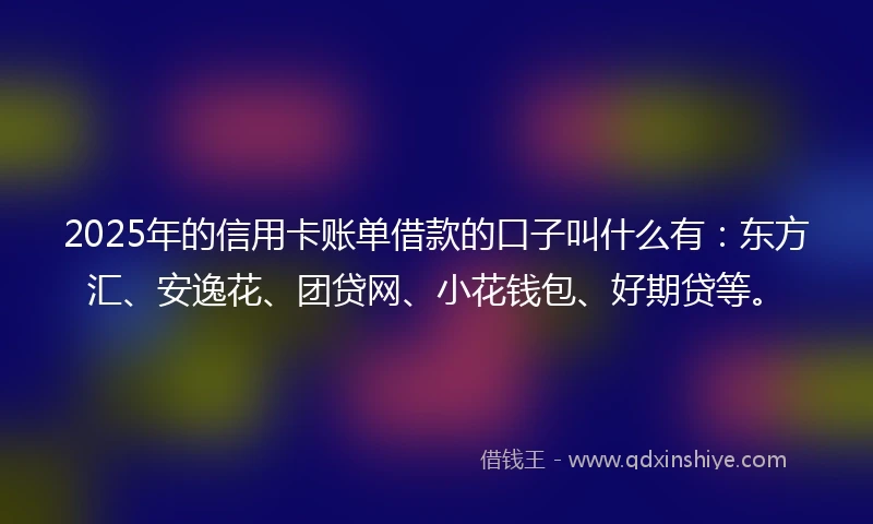 2025年的信用卡账单借款的口子叫什么有：东方汇、安逸花、团贷网、小花钱包、好期贷等。