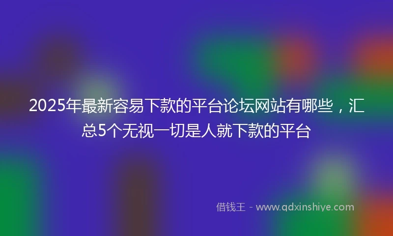 2025年最新容易下款的平台论坛网站有哪些,汇总5个无视一切是人就下款的平台