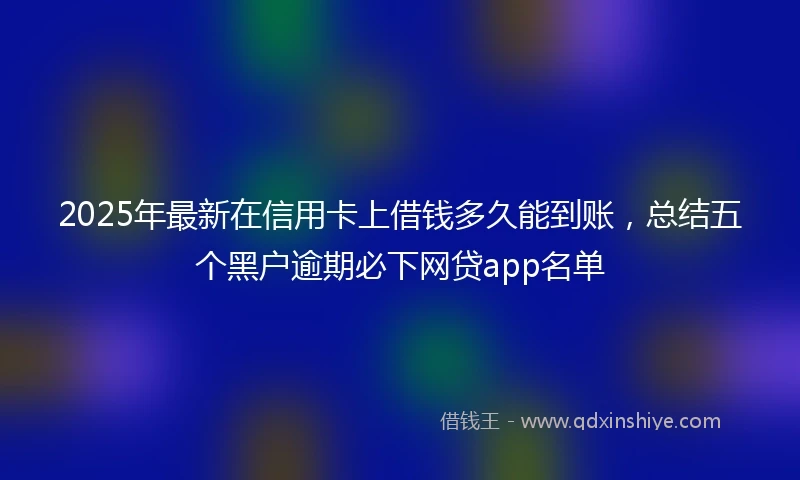 2025年最新在信用卡上借钱多久能到账,总结五个黑户逾期必下网贷app名单