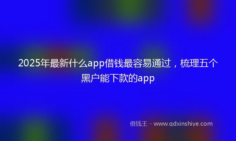 2025年最新什么app借钱最容易通过，梳理五个黑户能下款的app