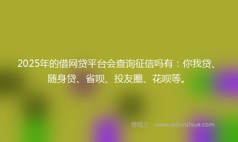 2025年的借网贷平台会查询征信吗有：你我贷、随身贷、省呗、投友圈、花呗等。