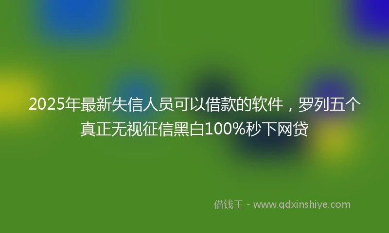 2025年最新失信人员可以借款的软件，罗列五个真正无视征信黑白100%秒下网贷