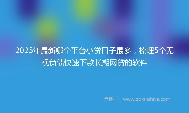 2025年最新哪个平台小贷口子最多，梳理5个无视负债快速下款长期网贷的软件