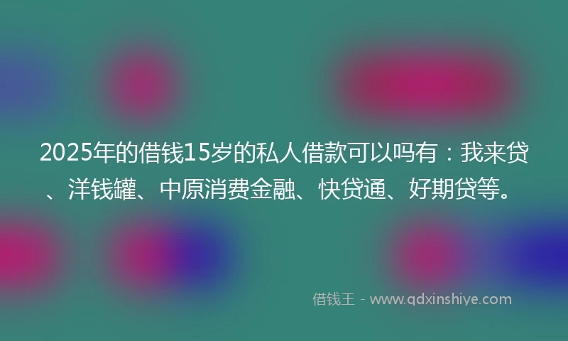 2025年的借钱15岁的私人借款可以吗有：我来贷、洋钱罐、中原消费金融、快贷通、好期贷等。