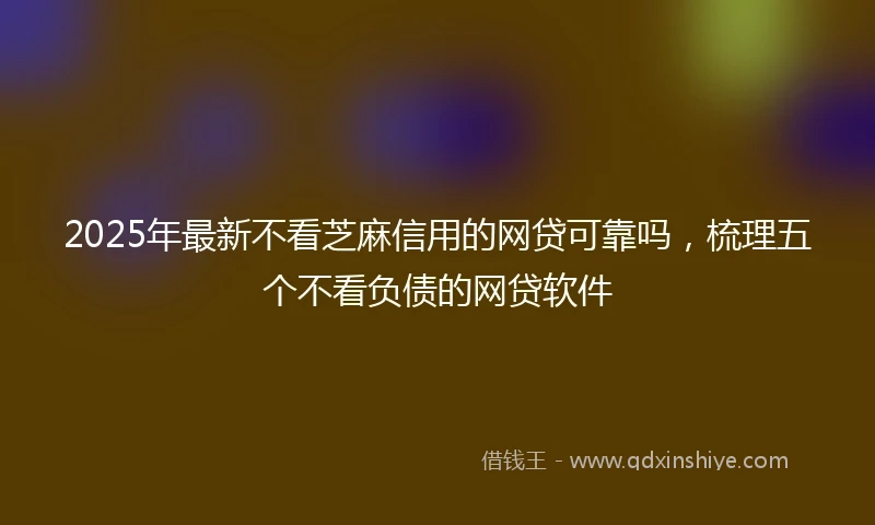2025年最新不看芝麻信用的网贷可靠吗，梳理五个不看负债的网贷软件