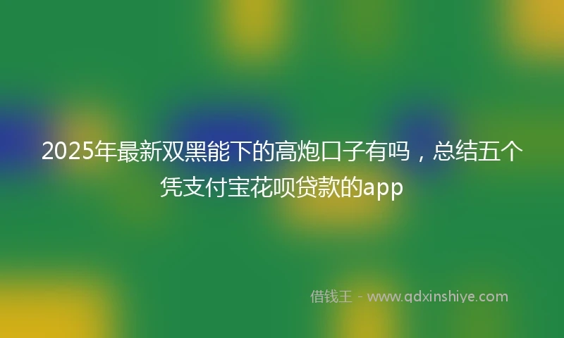 2025年最新双黑能下的高炮口子有吗，总结五个凭支付宝花呗贷款的app