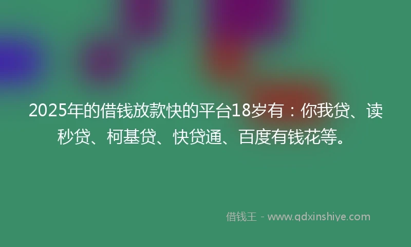 2025年的借钱放款快的平台18岁有：你我贷、读秒贷、柯基贷、快贷通、百度有钱花等。