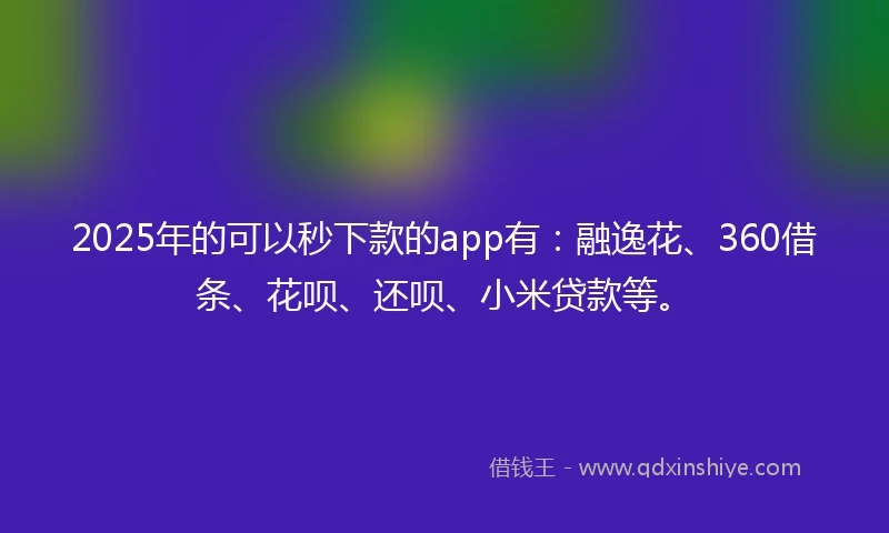 2025年的可以秒下款的app有：融逸花、360借条、花呗、还呗、小米贷款等。