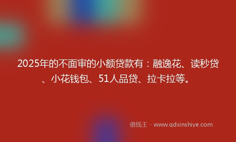 2025年的不面审的小额贷款有：融逸花、读秒贷、小花钱包、51人品贷、拉卡拉等。