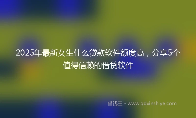2025年最新女生什么贷款软件额度高，分享5个值得信赖的借贷软件