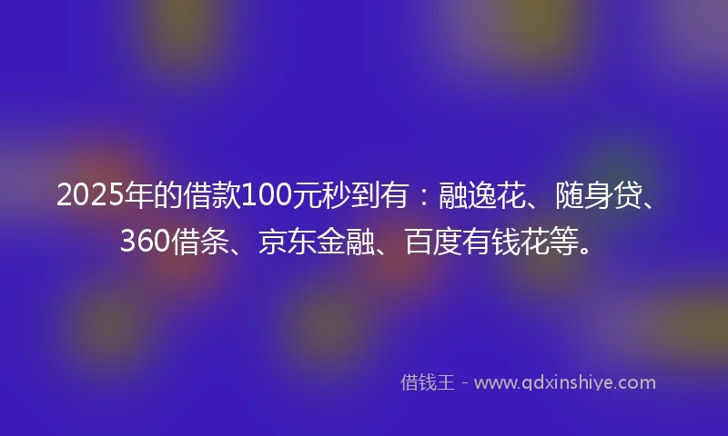 2025年的借款100元秒到有：融逸花、随身贷、360借条、京东金融、百度有钱花等。