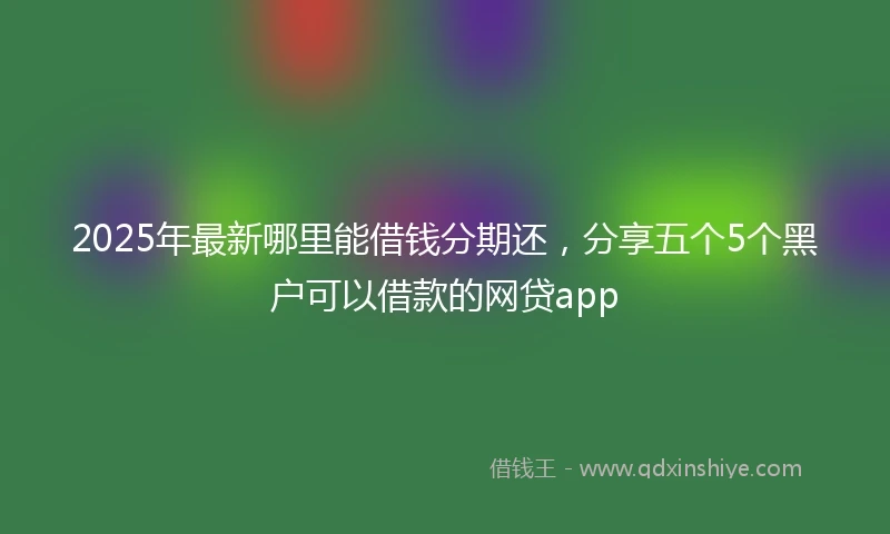 2025年最新哪里能借钱分期还，分享五个5个黑户可以借款的网贷app
