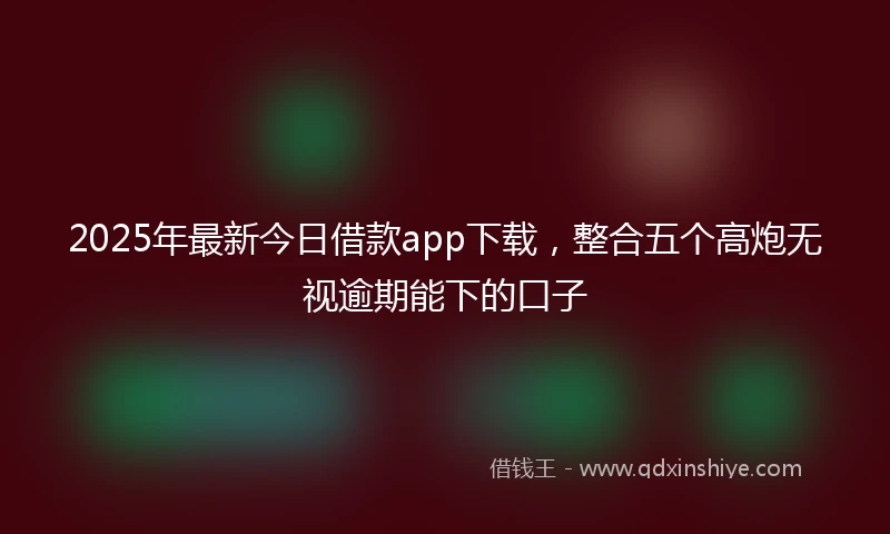 2025年最新今日借款app下载，整合五个高炮无视逾期能下的口子