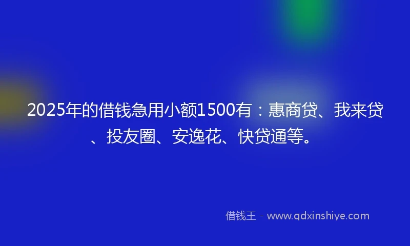 2025年的借钱急用小额1500有：惠商贷、我来贷、投友圈、安逸花、快贷通等。
