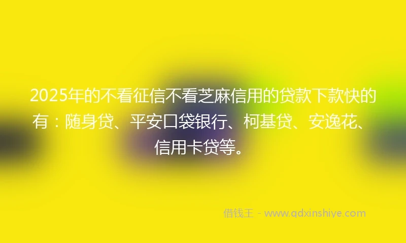 2025年的不看征信不看芝麻信用的贷款下款快的有：随身贷、平安口袋银行、柯基贷、安逸花、信用卡贷等。