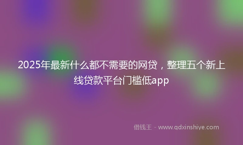 2025年最新什么都不需要的网贷，整理五个新上线贷款平台门槛低app