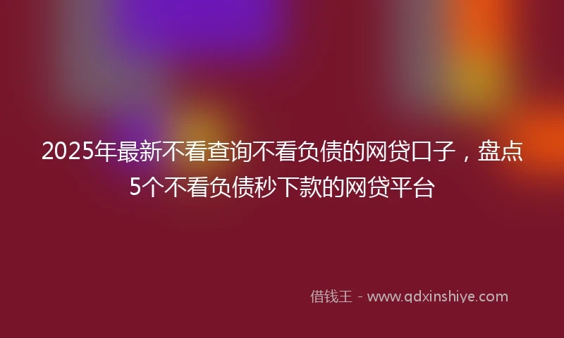 2025年最新不看查询不看负债的网贷口子，盘点5个不看负债秒下款的网贷平台