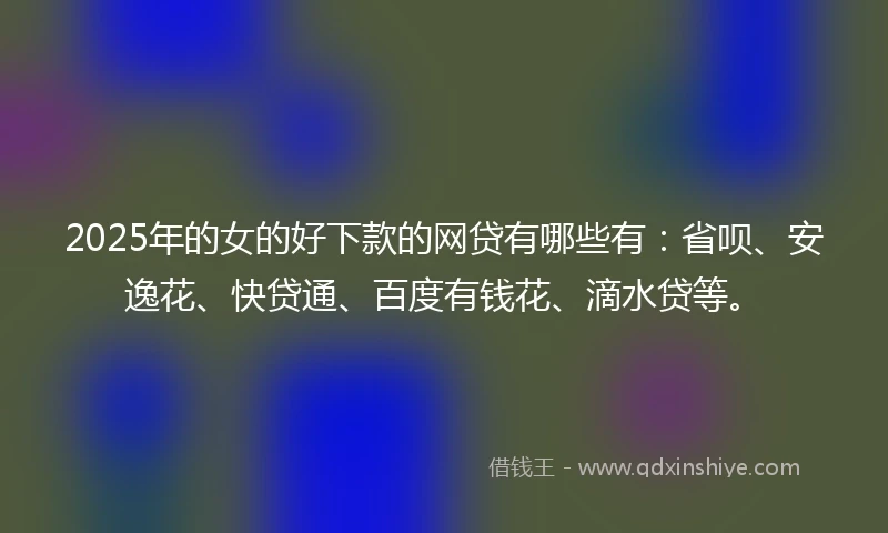 2025年的女的好下款的网贷有哪些有：省呗、安逸花、快贷通、百度有钱花、滴水贷等。