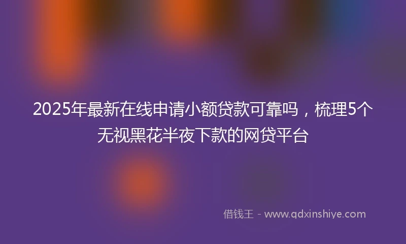 2025年最新在线申请小额贷款可靠吗，梳理5个无视黑花半夜下款的网贷平台